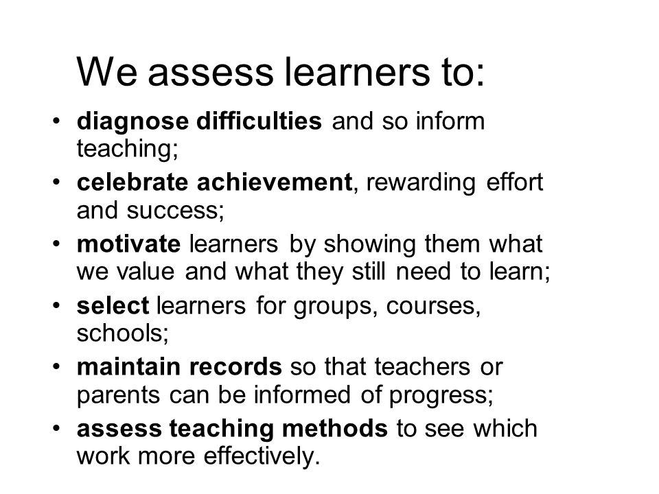We assess learners to: diagnose difficulties and so inform teaching; celebrate achievement, rewarding effort and success; motivate learners by showing them what we value and what they still need to learn; select learners for groups, courses, schools; maintain records so that teachers or parents can be informed of progress; assess teaching methods to see which work more effectively.
