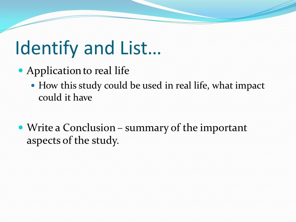 Identify and List… Application to real life How this study could be used in real life, what impact could it have Write a Conclusion – summary of the important aspects of the study.
