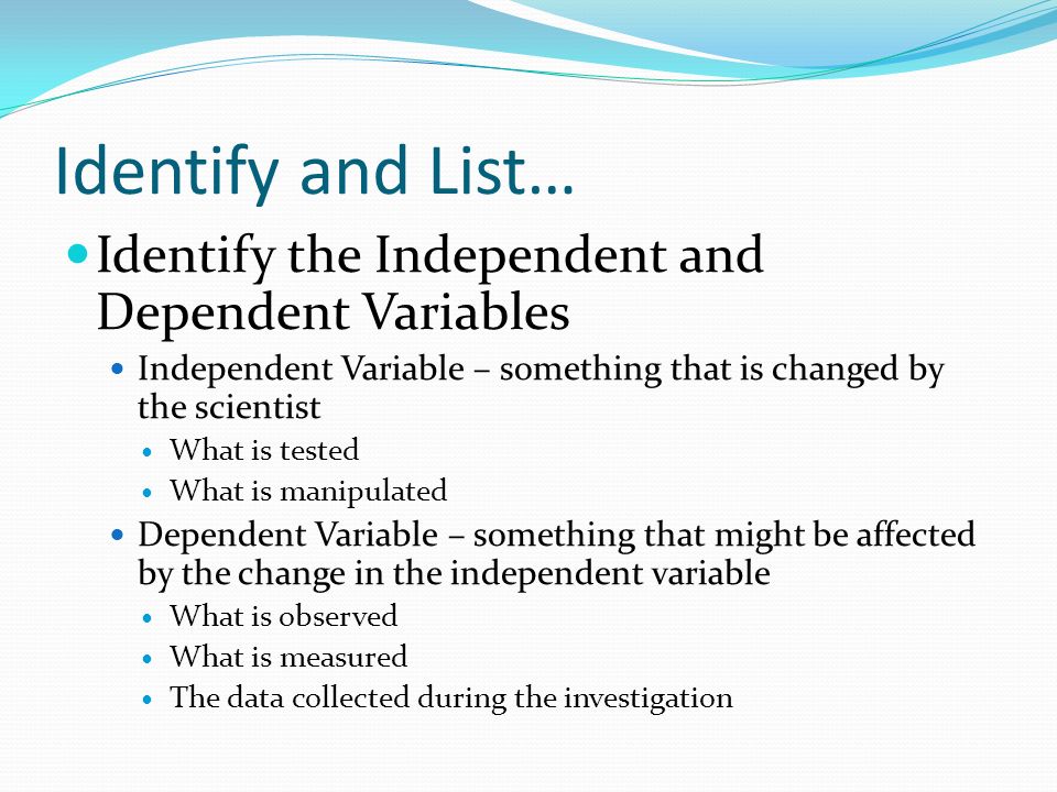 Identify and List… Identify the Independent and Dependent Variables Independent Variable – something that is changed by the scientist What is tested What is manipulated Dependent Variable – something that might be affected by the change in the independent variable What is observed What is measured The data collected during the investigation