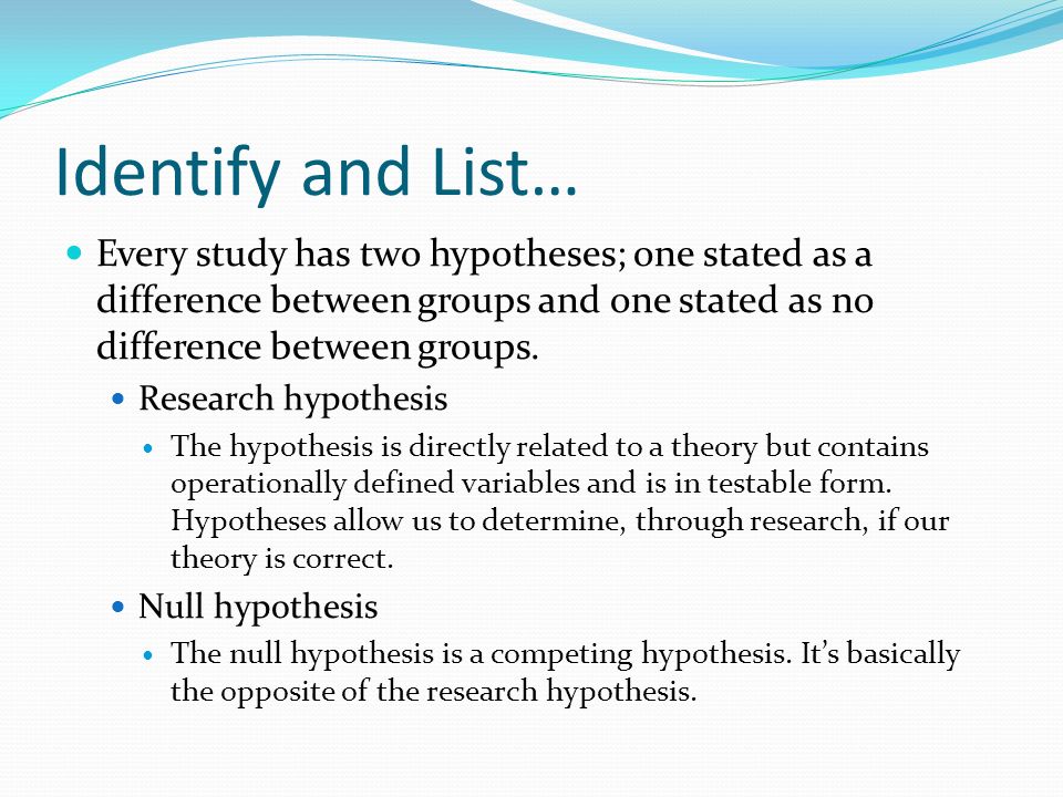 Identify and List… Every study has two hypotheses; one stated as a difference between groups and one stated as no difference between groups.