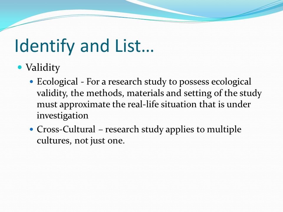 Identify and List… Validity Ecological - For a research study to possess ecological validity, the methods, materials and setting of the study must approximate the real-life situation that is under investigation Cross-Cultural – research study applies to multiple cultures, not just one.