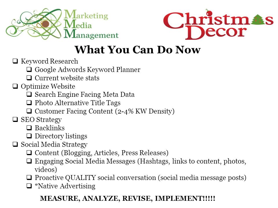 What You Can Do Now  Keyword Research  Google Adwords Keyword Planner  Current website stats  Optimize Website  Search Engine Facing Meta Data  Photo Alternative Title Tags  Customer Facing Content (2-4% KW Density)  SEO Strategy  Backlinks  Directory listings  Social Media Strategy  Content (Blogging, Articles, Press Releases)  Engaging Social Media Messages (Hashtags, links to content, photos, videos)  Proactive QUALITY social conversation (social media message posts)  *Native Advertising MEASURE, ANALYZE, REVISE, IMPLEMENT!!!!!