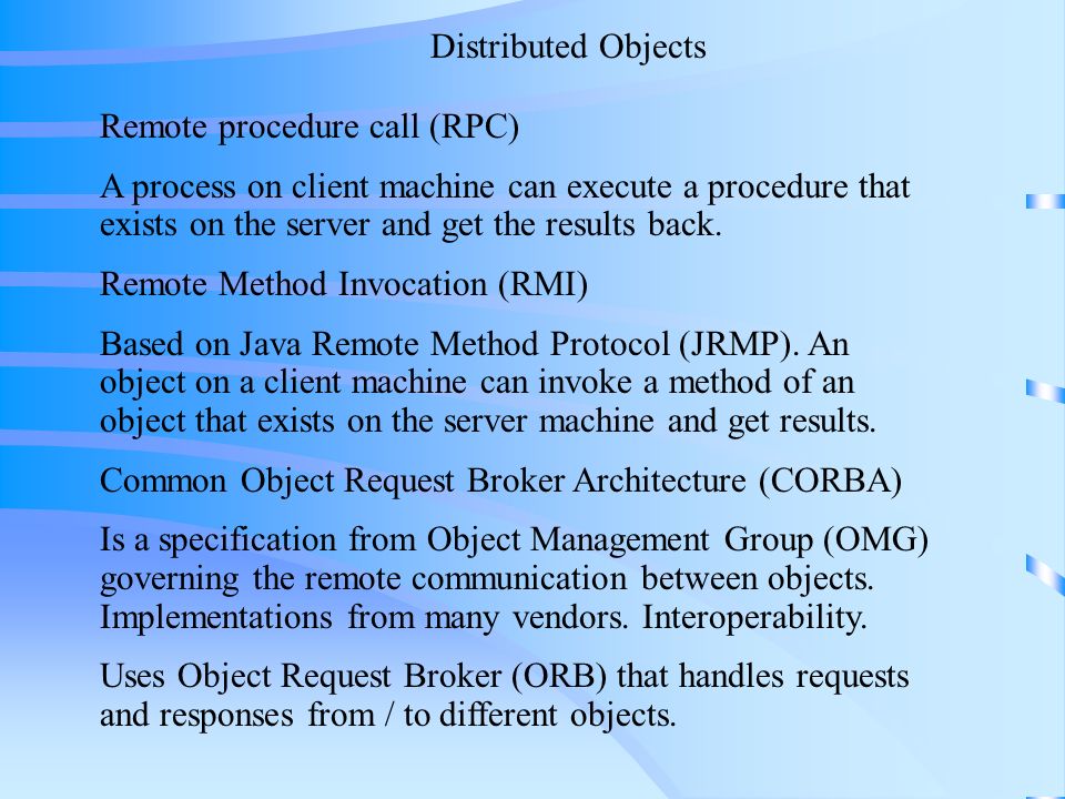 Distributed Objects Remote procedure call (RPC) A process on client machine can execute a procedure that exists on the server and get the results back.