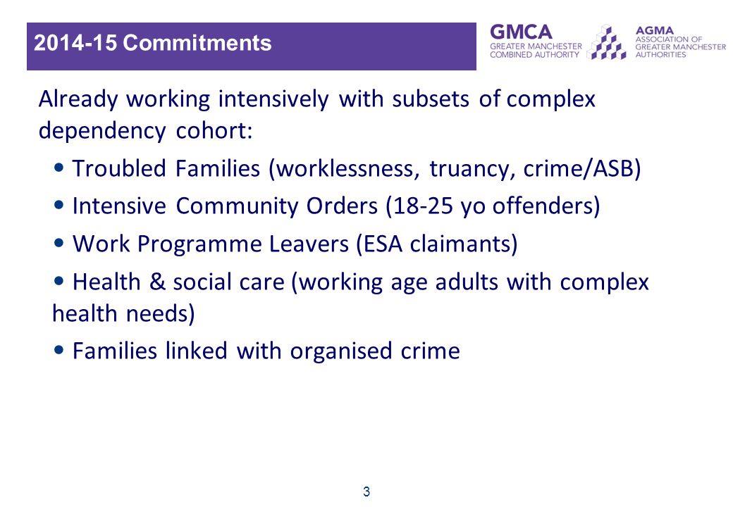Commitments Already working intensively with subsets of complex dependency cohort: Troubled Families (worklessness, truancy, crime/ASB) Intensive Community Orders (18-25 yo offenders) Work Programme Leavers (ESA claimants) Health & social care (working age adults with complex health needs) Families linked with organised crime