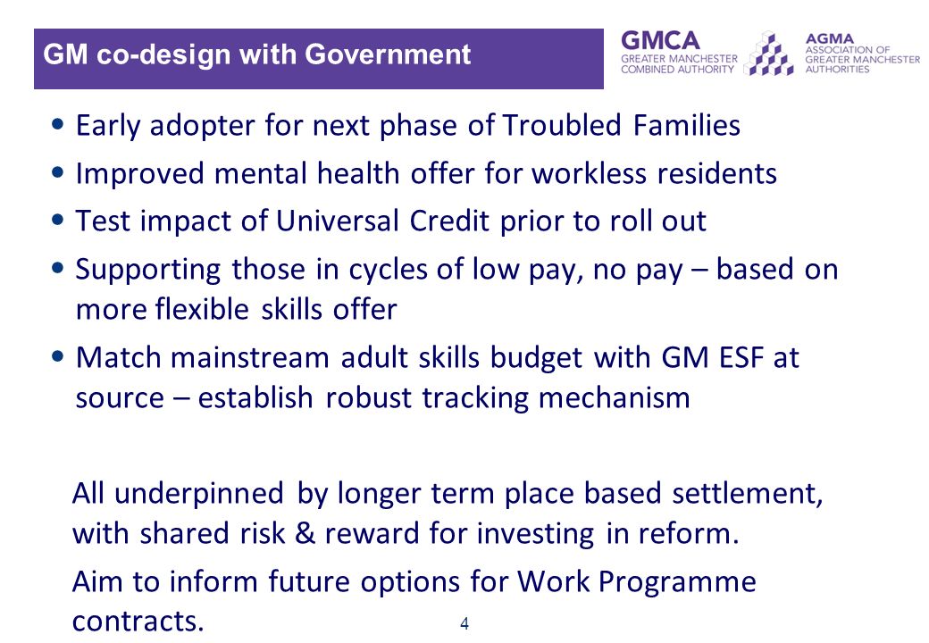4 GM co-design with Government Early adopter for next phase of Troubled Families Improved mental health offer for workless residents Test impact of Universal Credit prior to roll out Supporting those in cycles of low pay, no pay – based on more flexible skills offer Match mainstream adult skills budget with GM ESF at source – establish robust tracking mechanism All underpinned by longer term place based settlement, with shared risk & reward for investing in reform.