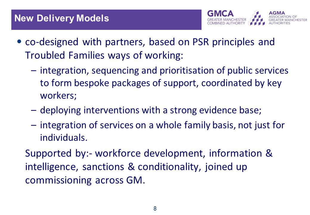 8 New Delivery Models co-designed with partners, based on PSR principles and Troubled Families ways of working: –integration, sequencing and prioritisation of public services to form bespoke packages of support, coordinated by key workers; –deploying interventions with a strong evidence base; –integration of services on a whole family basis, not just for individuals.