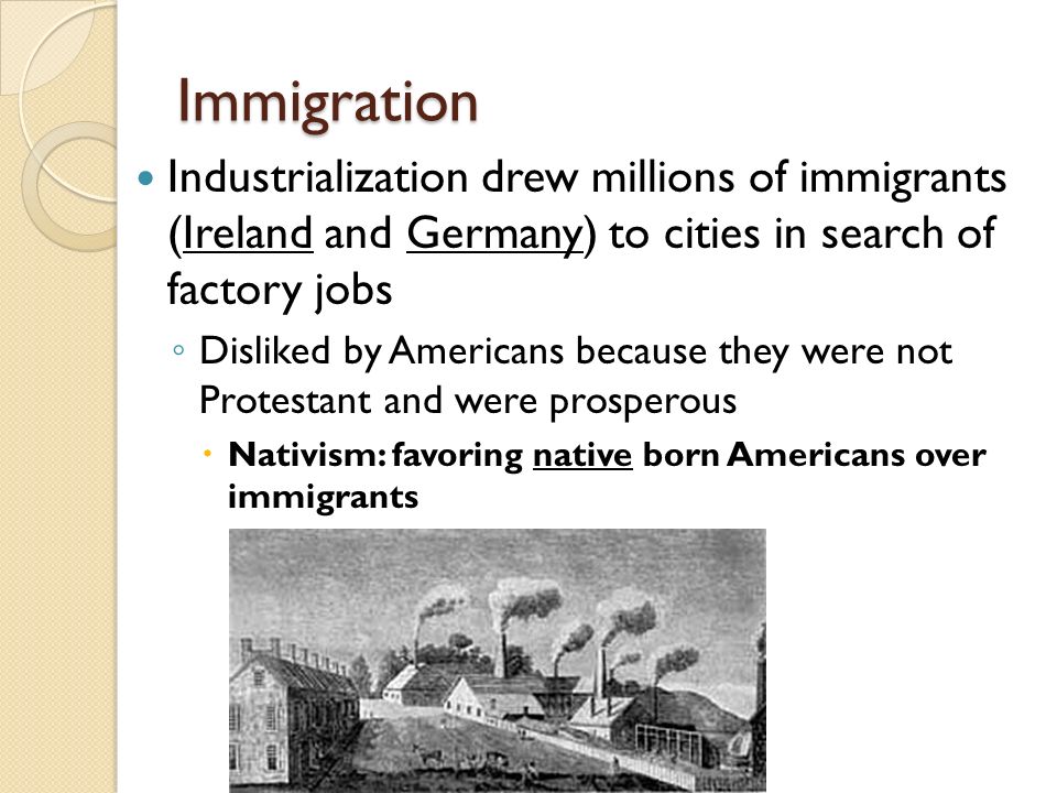 Immigration Industrialization drew millions of immigrants (Ireland and Germany) to cities in search of factory jobs ◦ Disliked by Americans because they were not Protestant and were prosperous  Nativism: favoring native born Americans over immigrants