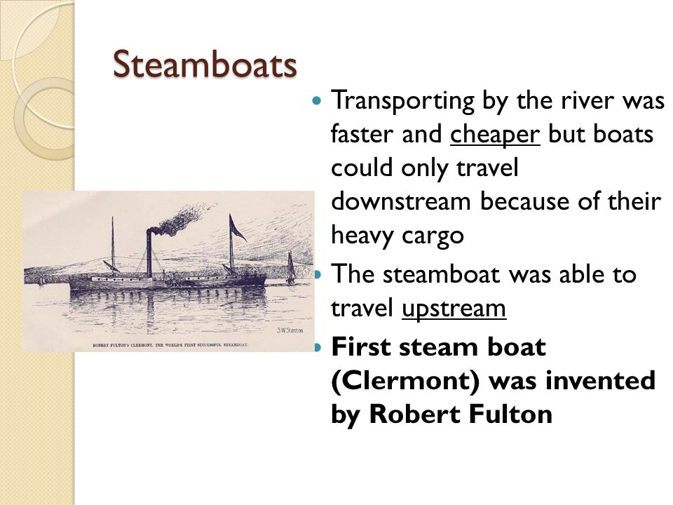 Steamboats Transporting by the river was faster and cheaper but boats could only travel downstream because of their heavy cargo The steamboat was able to travel upstream First steam boat (Clermont) was invented by Robert Fulton