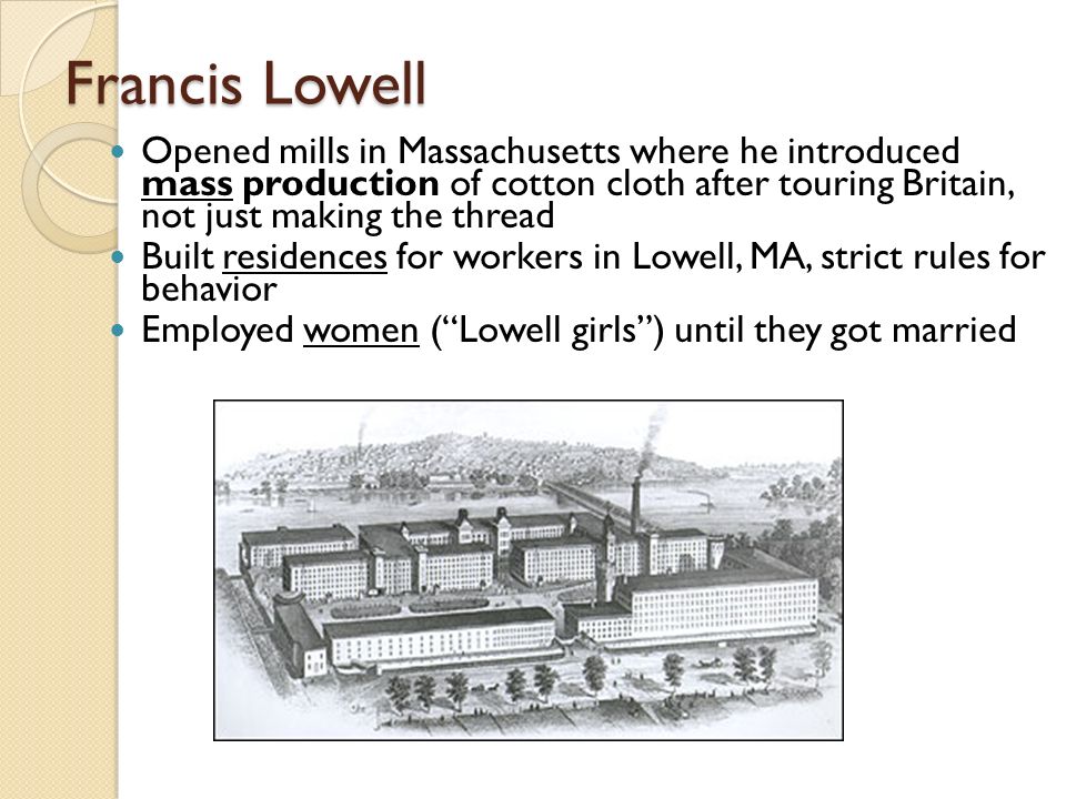 Francis Lowell Opened mills in Massachusetts where he introduced mass production of cotton cloth after touring Britain, not just making the thread Built residences for workers in Lowell, MA, strict rules for behavior Employed women ( Lowell girls ) until they got married