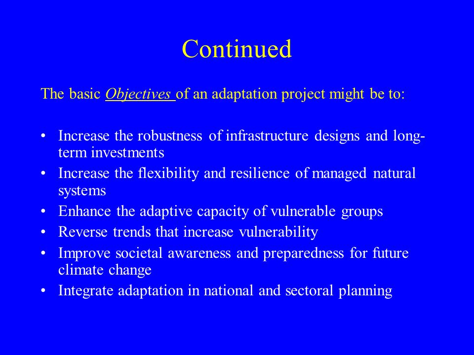 Continued The basic Objectives of an adaptation project might be to: Increase the robustness of infrastructure designs and long- term investments Increase the flexibility and resilience of managed natural systems Enhance the adaptive capacity of vulnerable groups Reverse trends that increase vulnerability Improve societal awareness and preparedness for future climate change Integrate adaptation in national and sectoral planning