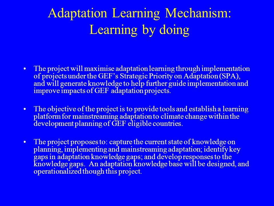 Adaptation Learning Mechanism: Learning by doing The project will maximise adaptation learning through implementation of projects under the GEF’s Strategic Priority on Adaptation (SPA), and will generate knowledge to help further guide implementation and improve impacts of GEF adaptation projects.