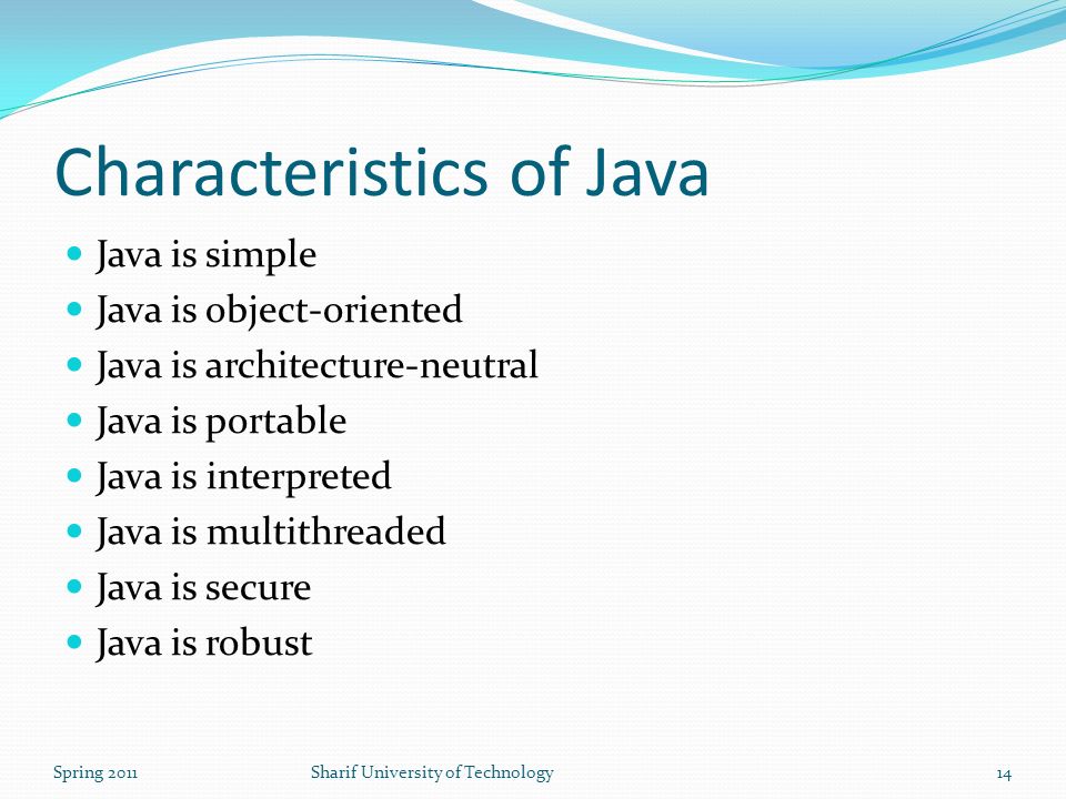 Characteristics of Java Java is simple Java is object-oriented Java is architecture-neutral Java is portable Java is interpreted Java is multithreaded Java is secure Java is robust Spring 2011Sharif University of Technology14