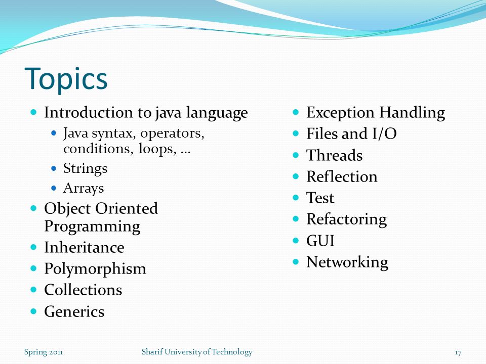 Topics Introduction to java language Java syntax, operators, conditions, loops, … Strings Arrays Object Oriented Programming Inheritance Polymorphism Collections Generics Exception Handling Files and I/O Threads Reflection Test Refactoring GUI Networking Spring 2011Sharif University of Technology17