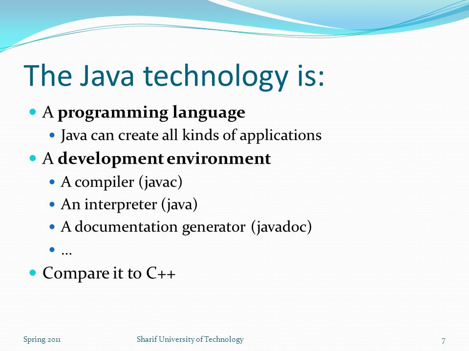 The Java technology is: A programming language Java can create all kinds of applications A development environment A compiler (javac) An interpreter (java) A documentation generator (javadoc) … Compare it to C++ Spring 2011Sharif University of Technology7