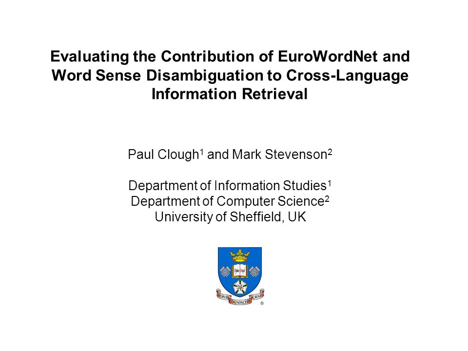 Evaluating the Contribution of EuroWordNet and Word Sense Disambiguation to Cross-Language Information Retrieval Paul Clough 1 and Mark Stevenson 2 Department of Information Studies 1 Department of Computer Science 2 University of Sheffield, UK