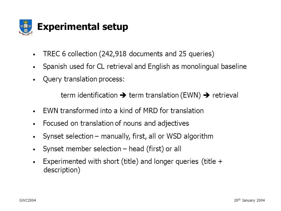 GWC th January 2004 Experimental setup TREC 6 collection (242,918 documents and 25 queries) Spanish used for CL retrieval and English as monolingual baseline Query translation process: term identification  term translation (EWN)  retrieval EWN transformed into a kind of MRD for translation Focused on translation of nouns and adjectives Synset selection – manually, first, all or WSD algorithm Synset member selection – head (first) or all Experimented with short (title) and longer queries (title + description)