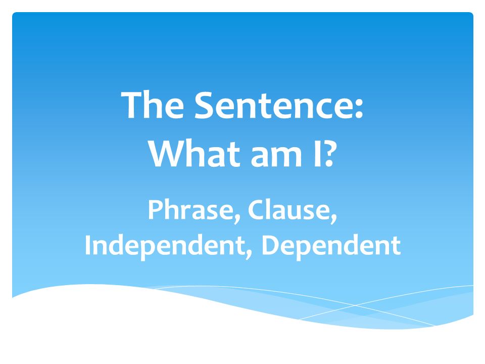 The Sentence: What am I Phrase, Clause, Independent, Dependent