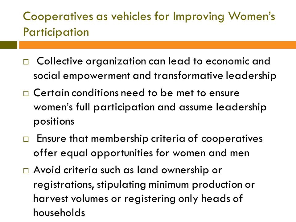 Cooperatives as vehicles for Improving Women’s Participation  Collective organization can lead to economic and social empowerment and transformative leadership  Certain conditions need to be met to ensure women’s full participation and assume leadership positions  Ensure that membership criteria of cooperatives offer equal opportunities for women and men  Avoid criteria such as land ownership or registrations, stipulating minimum production or harvest volumes or registering only heads of households