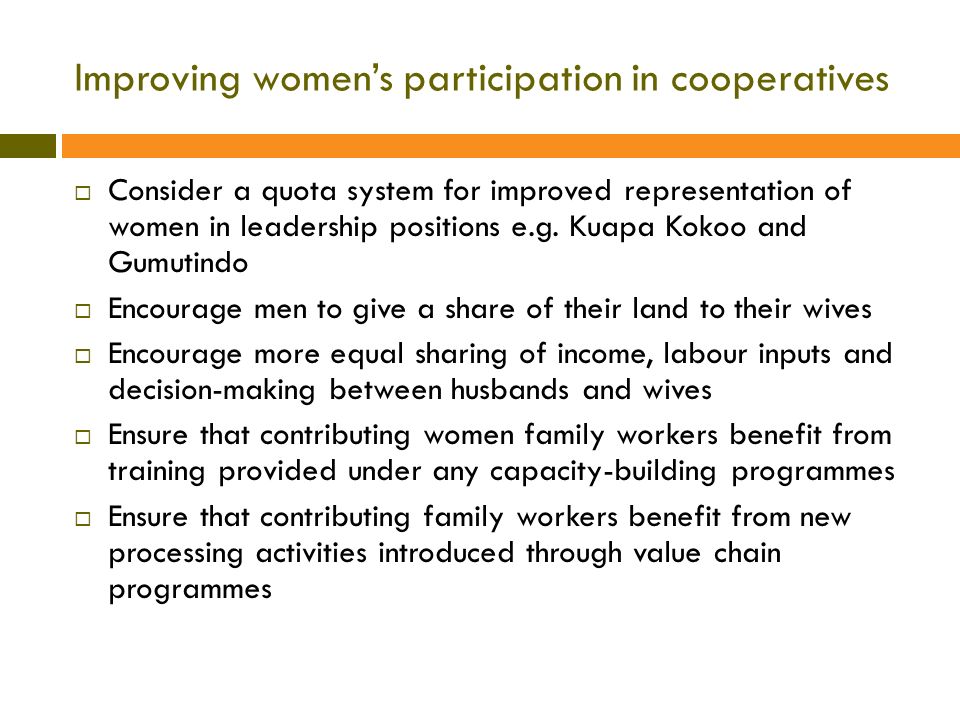 Improving women’s participation in cooperatives  Consider a quota system for improved representation of women in leadership positions e.g.