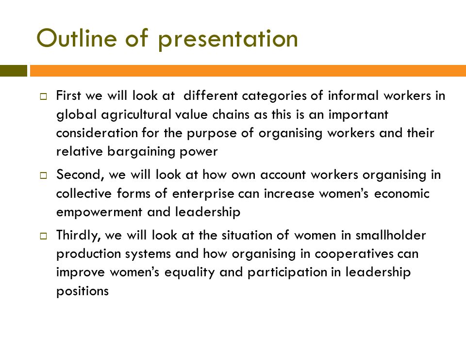 Outline of presentation  First we will look at different categories of informal workers in global agricultural value chains as this is an important consideration for the purpose of organising workers and their relative bargaining power  Second, we will look at how own account workers organising in collective forms of enterprise can increase women’s economic empowerment and leadership  Thirdly, we will look at the situation of women in smallholder production systems and how organising in cooperatives can improve women’s equality and participation in leadership positions
