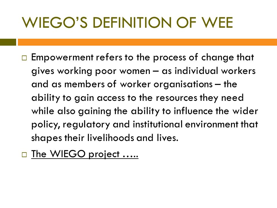  Empowerment refers to the process of change that gives working poor women – as individual workers and as members of worker organisations – the ability to gain access to the resources they need while also gaining the ability to influence the wider policy, regulatory and institutional environment that shapes their livelihoods and lives.