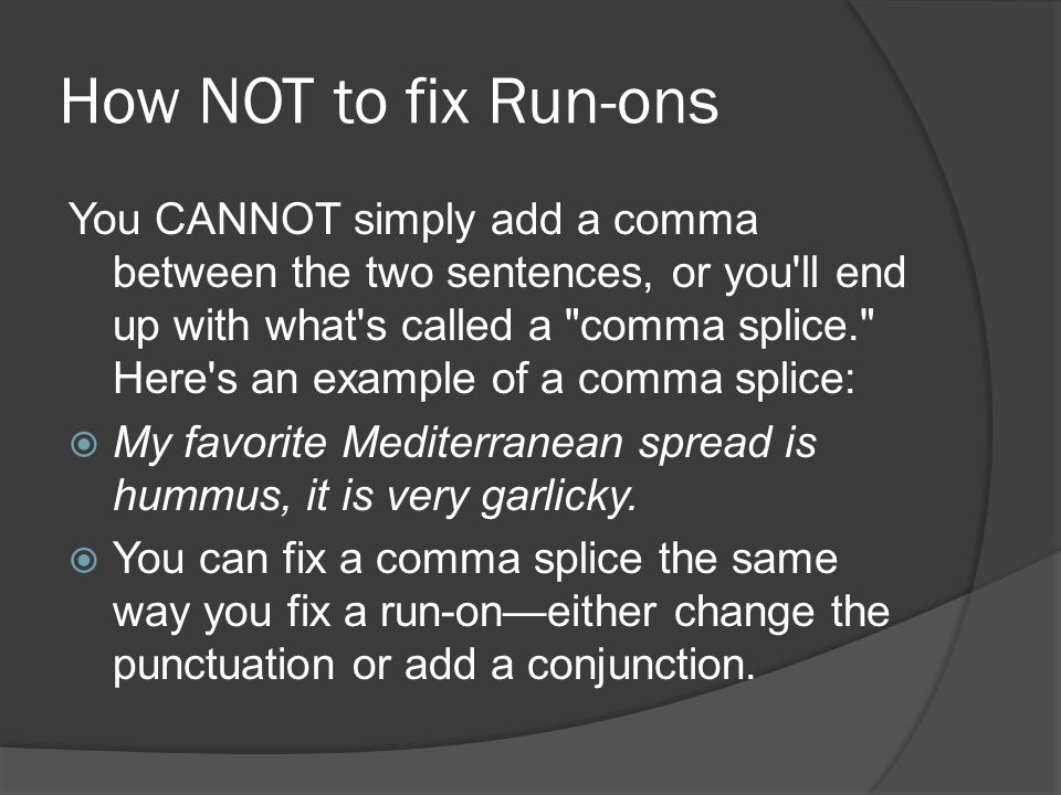 How NOT to fix Run-ons You CANNOT simply add a comma between the two sentences, or you ll end up with what s called a comma splice. Here s an example of a comma splice:  My favorite Mediterranean spread is hummus, it is very garlicky.
