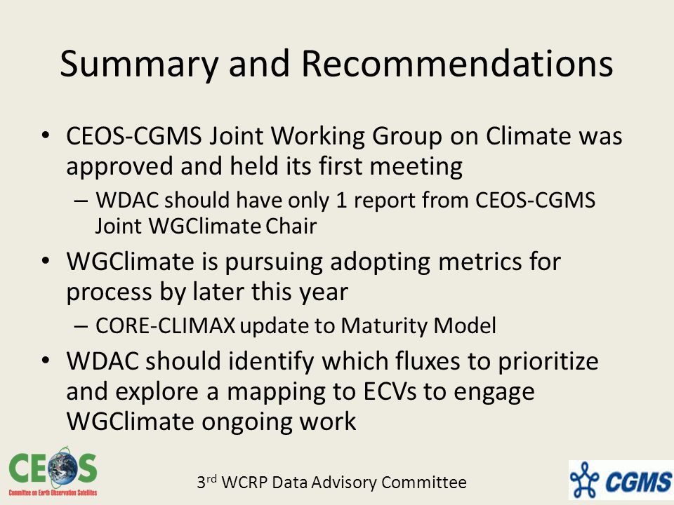 Summary and Recommendations CEOS-CGMS Joint Working Group on Climate was approved and held its first meeting – WDAC should have only 1 report from CEOS-CGMS Joint WGClimate Chair WGClimate is pursuing adopting metrics for process by later this year – CORE-CLIMAX update to Maturity Model WDAC should identify which fluxes to prioritize and explore a mapping to ECVs to engage WGClimate ongoing work 3 rd WCRP Data Advisory Committee