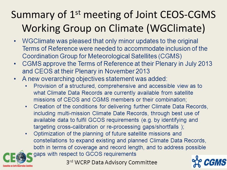 Summary of 1 st meeting of Joint CEOS-CGMS Working Group on Climate (WGClimate) WGClimate was pleased that only minor updates to the original Terms of Reference were needed to accommodate inclusion of the Coordination Group for Meteorological Satellites (CGMS) CGMS approve the Terms of Reference at their Plenary in July 2013 and CEOS at their Plenary in November 2013 A new overarching objectives statement was added: Provision of a structured, comprehensive and accessible view as to what Climate Data Records are currently available from satellite missions of CEOS and CGMS members or their combination; Creation of the conditions for delivering further Climate Data Records, including multi-mission Climate Date Records, through best use of available data to fulfil GCOS requirements (e.g.