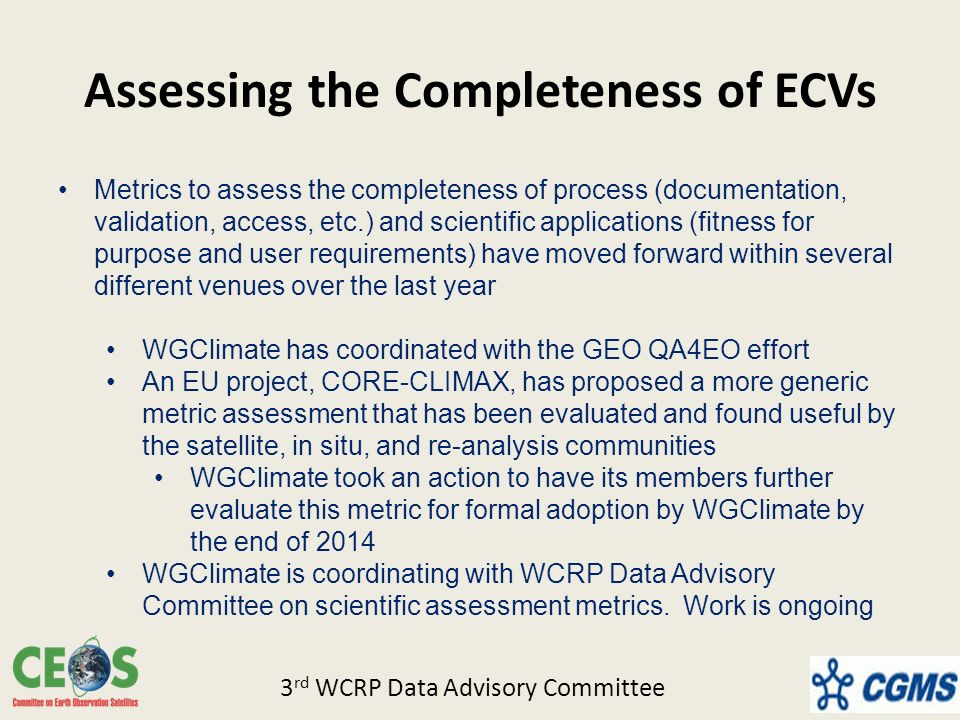Assessing the Completeness of ECVs Metrics to assess the completeness of process (documentation, validation, access, etc.) and scientific applications (fitness for purpose and user requirements) have moved forward within several different venues over the last year WGClimate has coordinated with the GEO QA4EO effort An EU project, CORE-CLIMAX, has proposed a more generic metric assessment that has been evaluated and found useful by the satellite, in situ, and re-analysis communities WGClimate took an action to have its members further evaluate this metric for formal adoption by WGClimate by the end of 2014 WGClimate is coordinating with WCRP Data Advisory Committee on scientific assessment metrics.