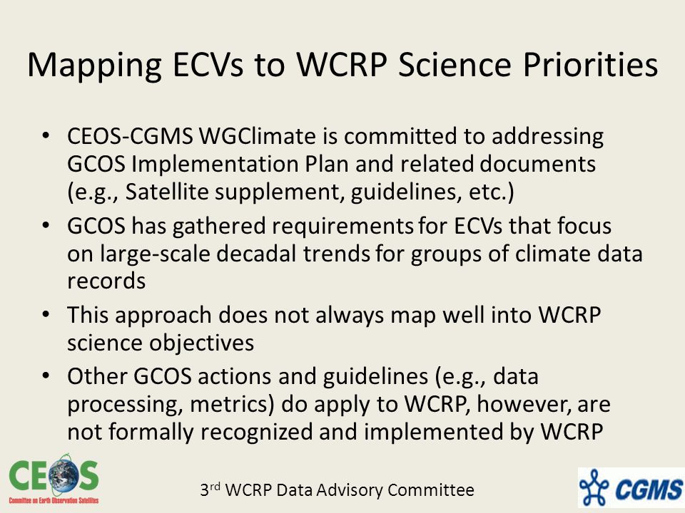 Mapping ECVs to WCRP Science Priorities CEOS-CGMS WGClimate is committed to addressing GCOS Implementation Plan and related documents (e.g., Satellite supplement, guidelines, etc.) GCOS has gathered requirements for ECVs that focus on large-scale decadal trends for groups of climate data records This approach does not always map well into WCRP science objectives Other GCOS actions and guidelines (e.g., data processing, metrics) do apply to WCRP, however, are not formally recognized and implemented by WCRP 3 rd WCRP Data Advisory Committee