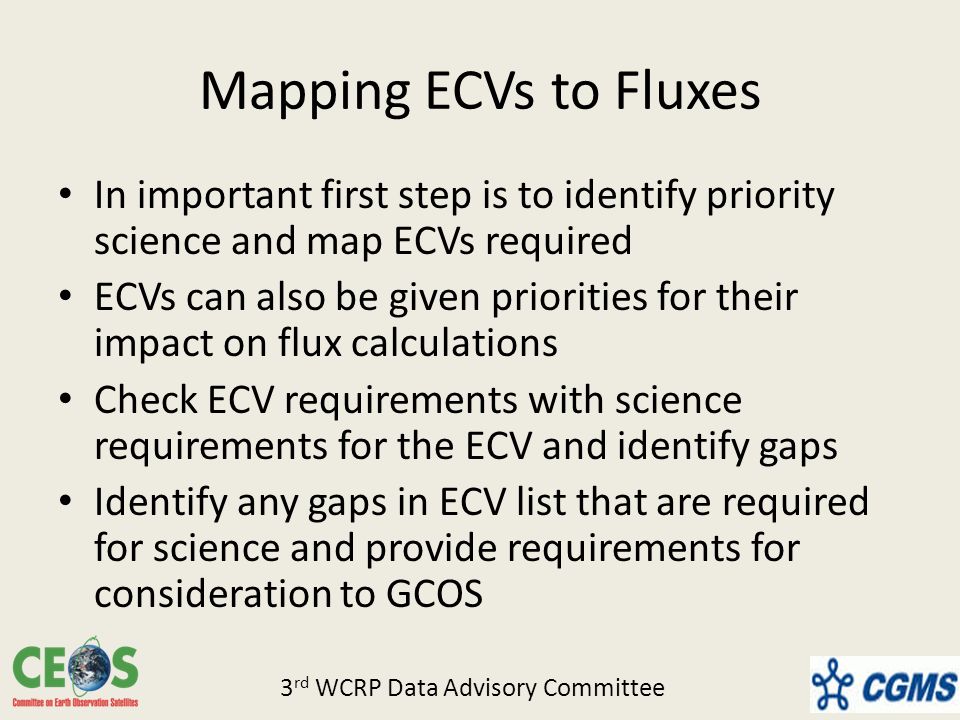 Mapping ECVs to Fluxes In important first step is to identify priority science and map ECVs required ECVs can also be given priorities for their impact on flux calculations Check ECV requirements with science requirements for the ECV and identify gaps Identify any gaps in ECV list that are required for science and provide requirements for consideration to GCOS 3 rd WCRP Data Advisory Committee