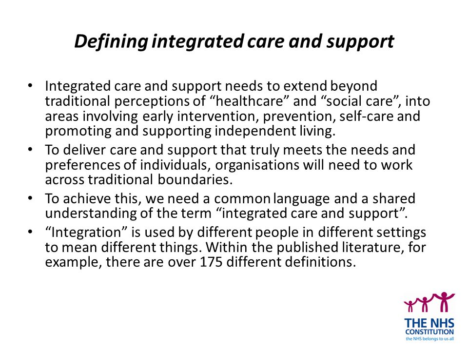 Defining integrated care and support Integrated care and support needs to extend beyond traditional perceptions of healthcare and social care , into areas involving early intervention, prevention, self-care and promoting and supporting independent living.