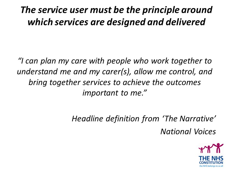 The service user must be the principle around which services are designed and delivered I can plan my care with people who work together to understand me and my carer(s), allow me control, and bring together services to achieve the outcomes important to me. Headline definition from ‘The Narrative’ National Voices