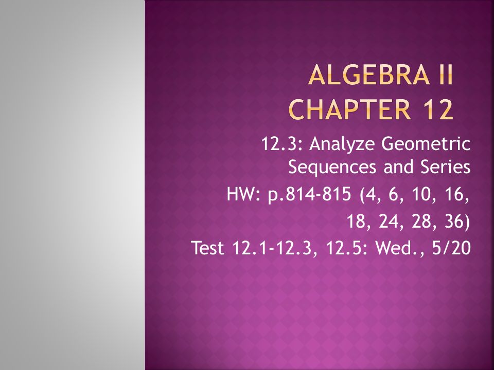 12.3: Analyze Geometric Sequences and Series HW: p (4, 6, 10, 16, 18, 24, 28, 36) Test , 12.5: Wed., 5/20