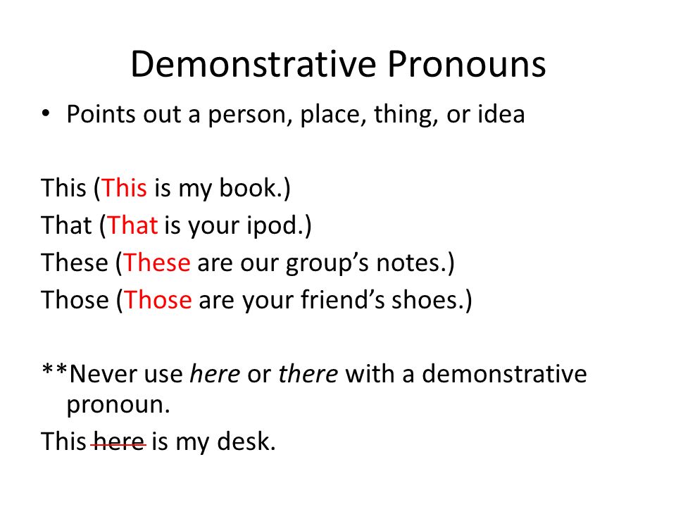 Demonstrative Pronouns Points out a person, place, thing, or idea This (This is my book.) That (That is your ipod.) These (These are our group’s notes.) Those (Those are your friend’s shoes.) **Never use here or there with a demonstrative pronoun.