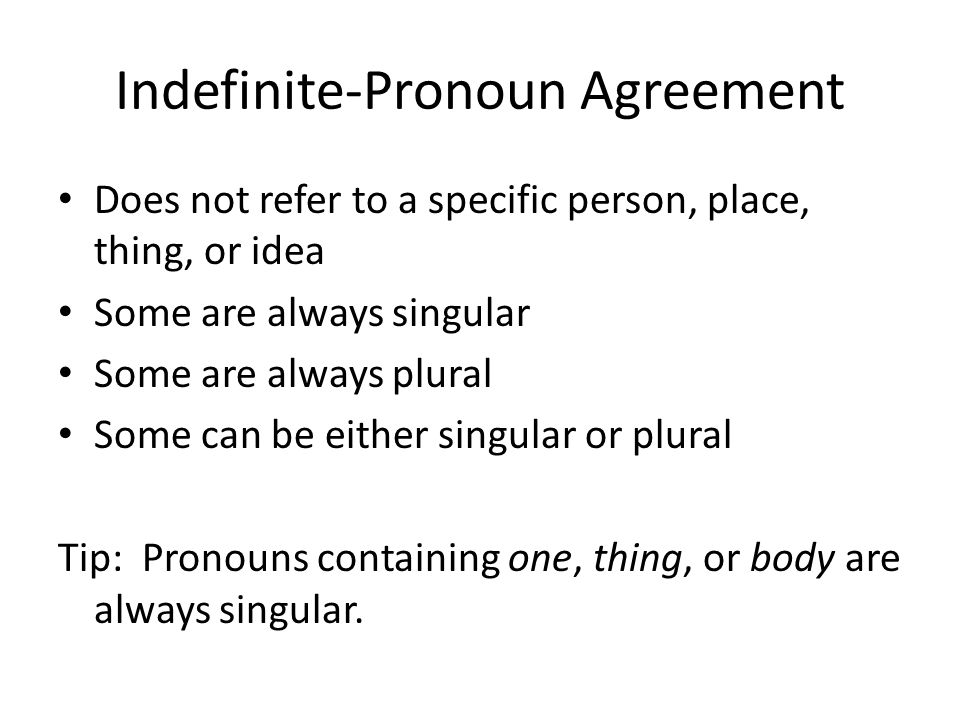 Indefinite-Pronoun Agreement Does not refer to a specific person, place, thing, or idea Some are always singular Some are always plural Some can be either singular or plural Tip: Pronouns containing one, thing, or body are always singular.