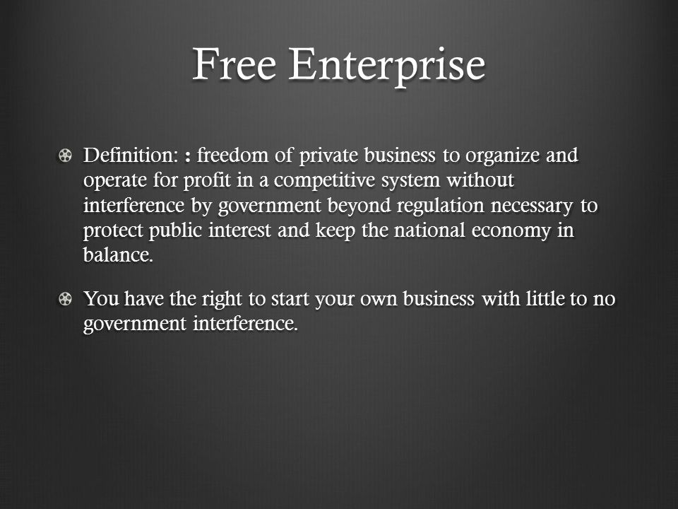 Free Enterprise Definition: : freedom of private business to organize and operate for profit in a competitive system without interference by government beyond regulation necessary to protect public interest and keep the national economy in balance.