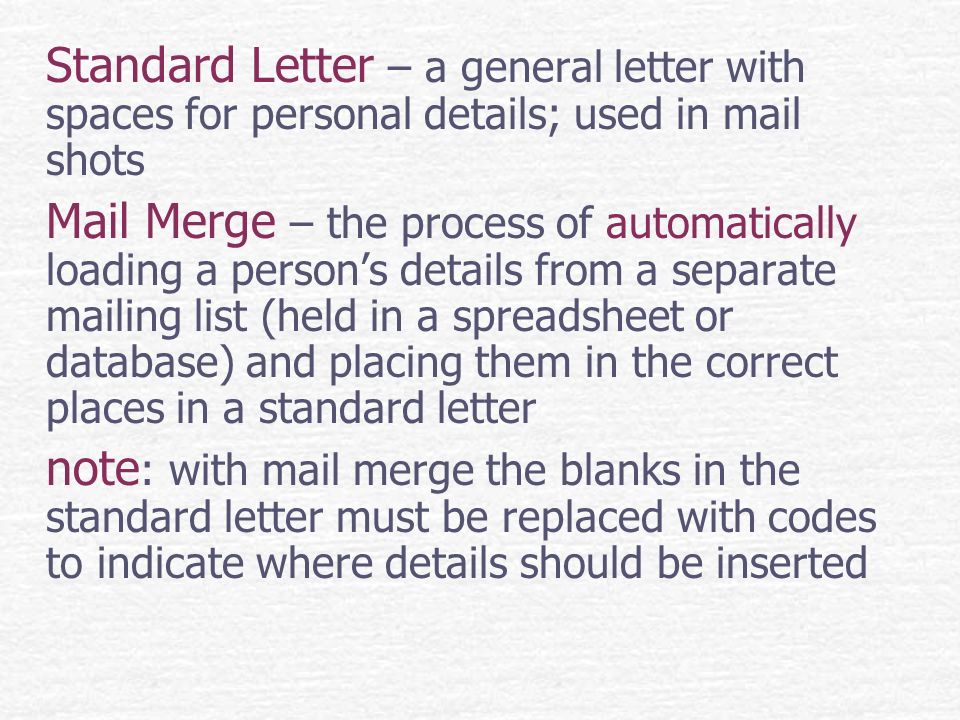 Standard Letter – a general letter with spaces for personal details; used in mail shots Mail Merge – the process of automatically loading a person’s details from a separate mailing list (held in a spreadsheet or database) and placing them in the correct places in a standard letter note : with mail merge the blanks in the standard letter must be replaced with codes to indicate where details should be inserted