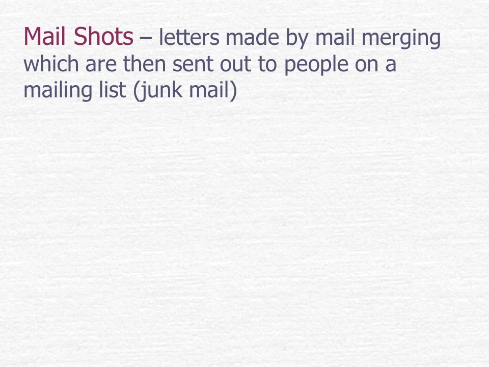 Mail Shots – letters made by mail merging which are then sent out to people on a mailing list (junk mail)