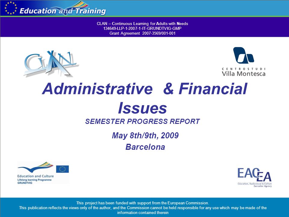 Administrative & Financial Issues SEMESTER PROGRESS REPORT May 8th/9th, 2009 Barcelona CLAN – Continuous Learning for Adults with Needs LLP IT-GRUNDTVIG-GMP Grant Agreement / This project has been funded with support from the European Commission.