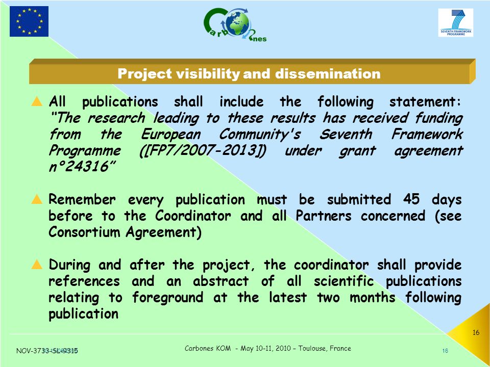 NOV-3733-SL-9315 Carbones KOM - May 10-11, 2010 – Toulouse, France 16  All publications shall include the following statement: The research leading to these results has received funding from the European Community s Seventh Framework Programme ([FP7/ ]) under grant agreement n°24316  Remember every publication must be submitted 45 days before to the Coordinator and all Partners concerned (see Consortium Agreement)  During and after the project, the coordinator shall provide references and an abstract of all scientific publications relating to foreground at the latest two months following publication 10-11/05/ Project visibility and dissemination