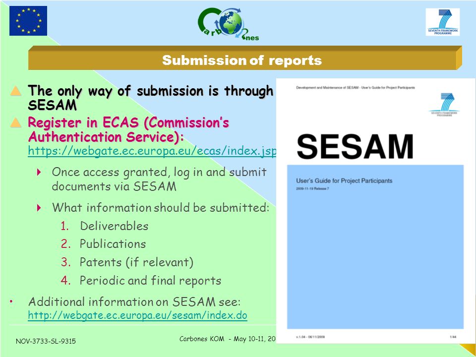 NOV-3733-SL-9315 Carbones KOM - May 10-11, 2010 – Toulouse, France 6  The only way of submission is through SESAM  Register in ECAS (Commission’s Authentication Service):  Register in ECAS (Commission’s Authentication Service):      Once access granted, log in and submit documents via SESAM  What information should be submitted: 1.Deliverables 2.Publications 3.Patents (if relevant) 4.Periodic and final reports Additional information on SESAM see:     Submission of reports