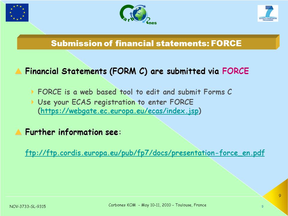 NOV-3733-SL-9315 Carbones KOM - May 10-11, 2010 – Toulouse, France 9  Financial Statements (FORM C) are submitted via  Financial Statements (FORM C) are submitted via FORCE  FORCE is a web based tool to edit and submit Forms C  Use your ECAS registration to enter FORCE (   Further information see  Further information see: ftp://ftp.cordis.europa.eu/pub/fp7/docs/presentation-force_en.pdf ftp://ftp.cordis.europa.eu/pub/fp7/docs/presentation-force_en.pdf 9 Submission of financial statements: FORCE