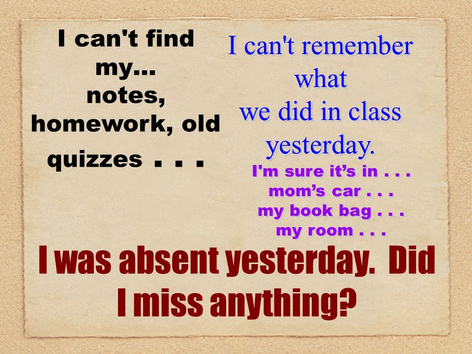 I can t find my… notes, homework, old quizzes... I was absent yesterday.