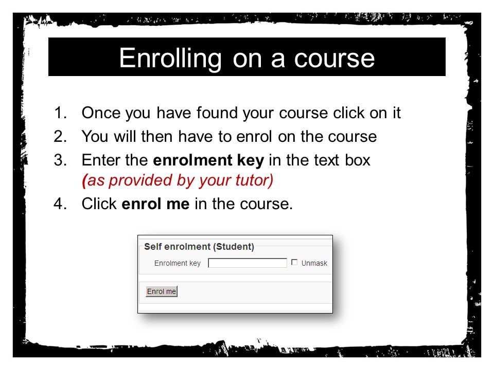 Enrolling on a course 1.Once you have found your course click on it 2.You will then have to enrol on the course 3.Enter the enrolment key in the text box (as provided by your tutor) 4.Click enrol me in the course.