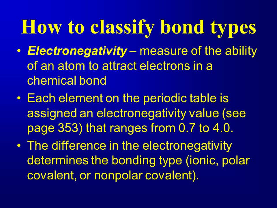 How to classify bond types Electronegativity – measure of the ability of an atom to attract electrons in a chemical bond Each element on the periodic table is assigned an electronegativity value (see page 353) that ranges from 0.7 to 4.0.