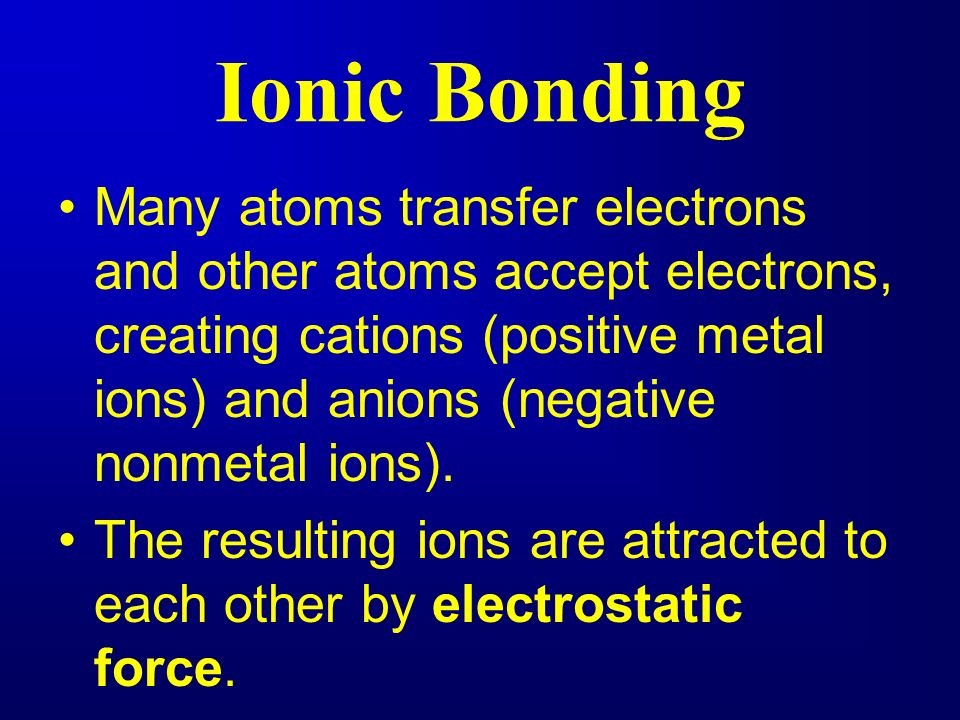 Ionic Bonding Many atoms transfer electrons and other atoms accept electrons, creating cations (positive metal ions) and anions (negative nonmetal ions).
