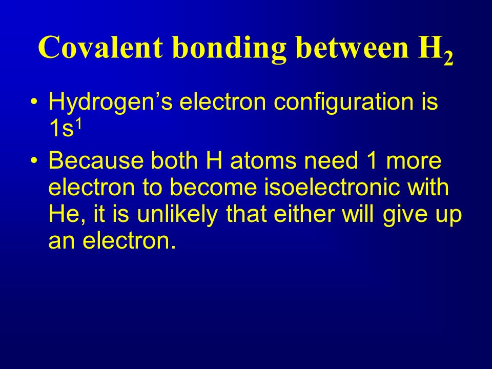 Covalent bonding between H 2 Hydrogen’s electron configuration is 1s 1 Because both H atoms need 1 more electron to become isoelectronic with He, it is unlikely that either will give up an electron.