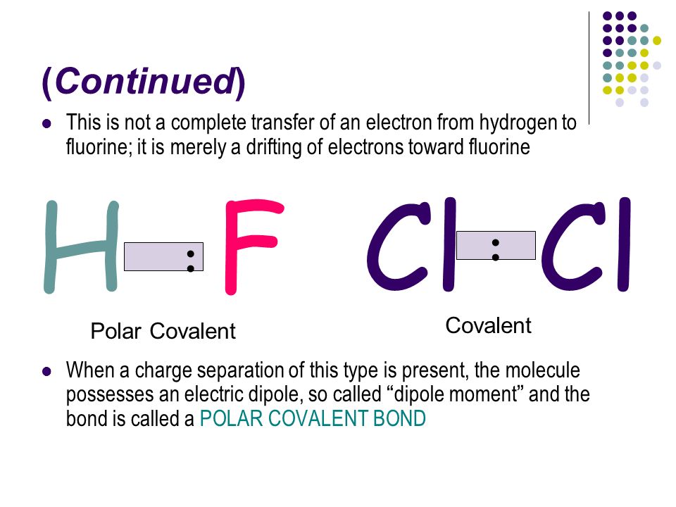 (Continued) This is not a complete transfer of an electron from hydrogen to fluorine; it is merely a drifting of electrons toward fluorine When a charge separation of this type is present, the molecule possesses an electric dipole, so called dipole moment and the bond is called a POLAR COVALENT BOND H : FCl : Polar Covalent Covalent