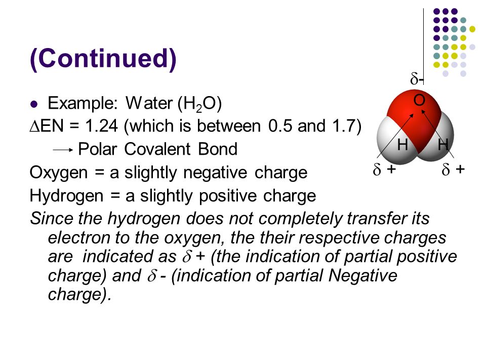 (Continued) Example: Water (H 2 O) ∆EN = 1.24 (which is between 0.5 and 1.7) Polar Covalent Bond Oxygen = a slightly negative charge Hydrogen = a slightly positive charge Since the hydrogen does not completely transfer its electron to the oxygen, the their respective charges are indicated as  + (the indication of partial positive charge) and  - (indication of partial Negative charge).